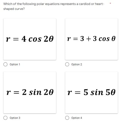 Which of the following polar equations represents a cardiod or heart-
shaped curve?
r = 4 cos 20
Option 1
r 2 sin 20
Option 3
r = 3 + 3 cos 0
Option 2
r = 5 sin 50
Option 4