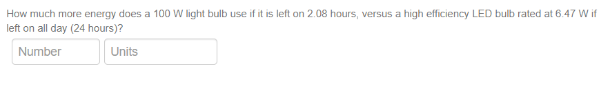 How much more energy does a 100 W light bulb use if it is left on 2.08 hours, versus a high efficiency LED bulb rated at 6.47 W if
left on all day (24 hours)?
Number
Units
