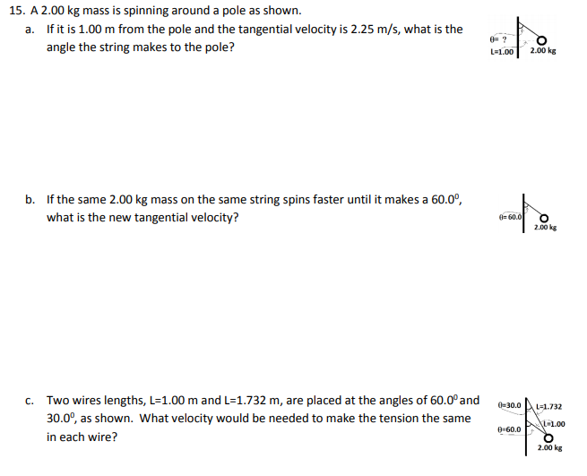 15. A 2.00 kg mass is spinning around a pole as shown.
a. If it is 1.00 m from the pole and the tangential velocity is 2.25 m/s, what is the
angle the string makes to the pole?
0= ?
L=1.00
2.00 kg
b. If the same 2.00 kg mass on the same string spins faster until it makes a 60.0°,
what is the new tangential velocity?
0= 60.0
2.00 kg
c. Two wires lengths, L=1.00 m and L=1.732 m, are placed at the angles of 60.0° and
30.0°, as shown. What velocity would be needed to make the tension the same
in each wire?
0-30.0
L-1.732
AL-1.00
0-60.0
2.00 kg
