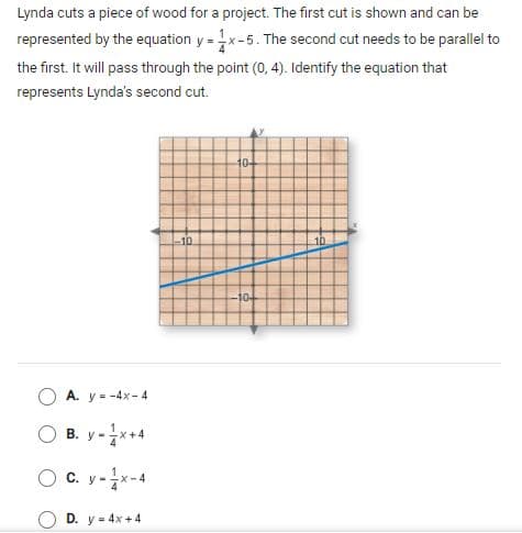 Lynda cuts a piece of wood for a project. The first cut is shown and can be
represented by the equation y = x-5. The second cut needs to be parallel to
the first. It will pass through the point (0, 4). Identify the equation that
represents Lynda's second cut.
104
10
10-
A. y = -4x- 4
B. y -**4
O c. y-x-4
D. y = 4x +4
