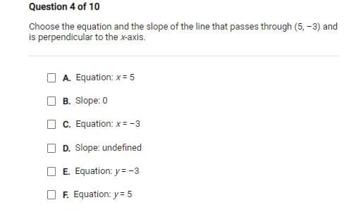 Question 4 of 10
Choose the equation and the slope of the line that passes through (5, -3) and
is perpendicular to the x-axis.
A. Equation: x= 5
B. Slope: 0
C. Equation: x = -3
D. Slope: undefined
E. Equation: y = -3
F. Equation: y = 5
