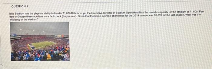 QUESTION S
Bris Stadium has the physical ability to handie 71,870 Bills fans, yet the Executive Director of Stadium Operations lists the realistic capacity for the stadium at 71,608. Feel
free to Google these numbers as a fact check (they're real). Given that the home average attendance for the 2019 season was 68,839 for the last season, what was the
efficiency of the stadium?
