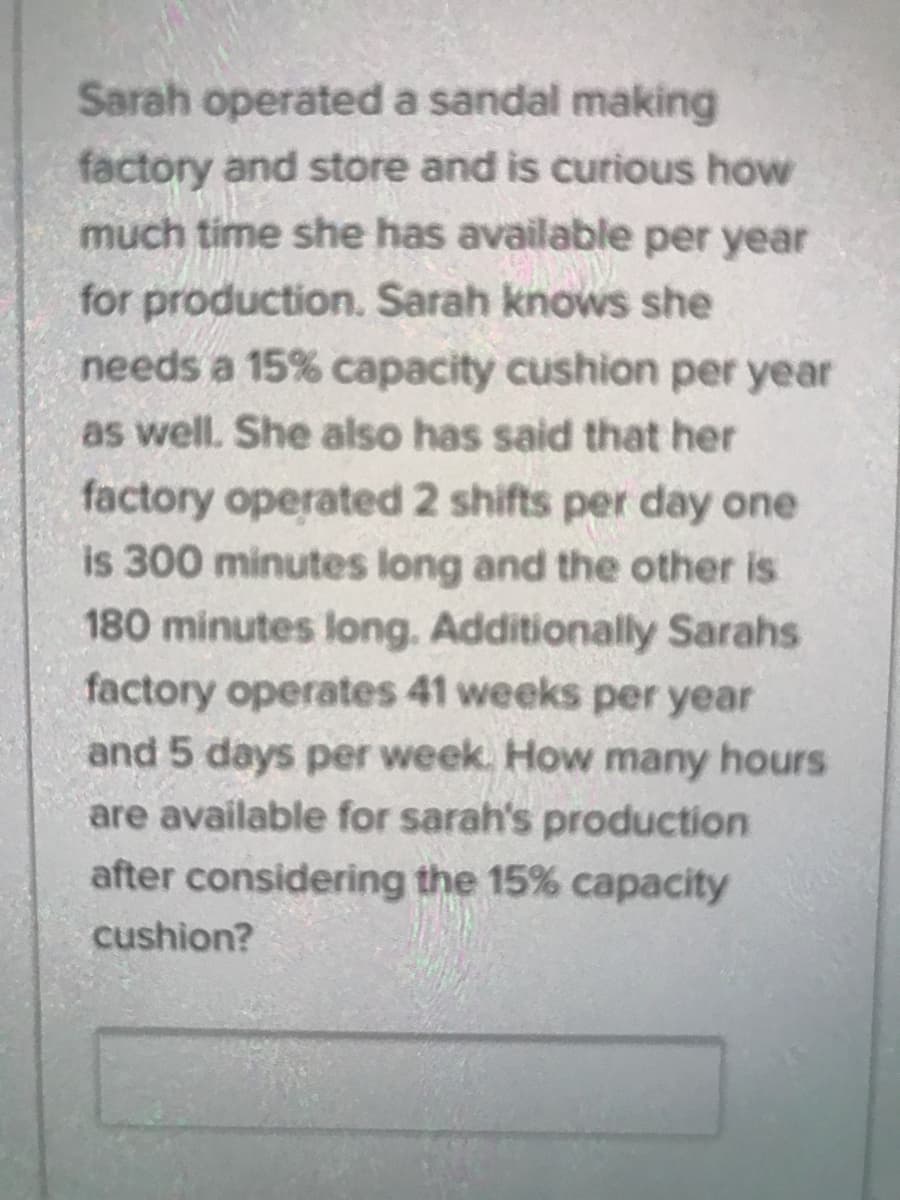 Sarah operated a sandal making
factory and store and is curious how
much time she has available per year
for production. Sarah knows she
needs a 15% capacity cushion per year
as well. She also has said that her
factory operated 2 shifts per day one
is 300 minutes long and the other is
180 minutes long. Additionally Sarahs
factory operates 41 weeks per year
and 5 days per week. How many hours
are available for sarah's production
after considering the 15% capacity
cushion?
