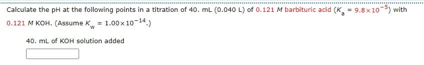 Calculate the pH at the following points in a titration of 40. mL (0.040 L) of 0.121 M barbituric acid (K = 9.8×10-5) with
0.121 M KOH. (Assume K = 1.00 x 10-14.)
W
40. mL of KOH solution added