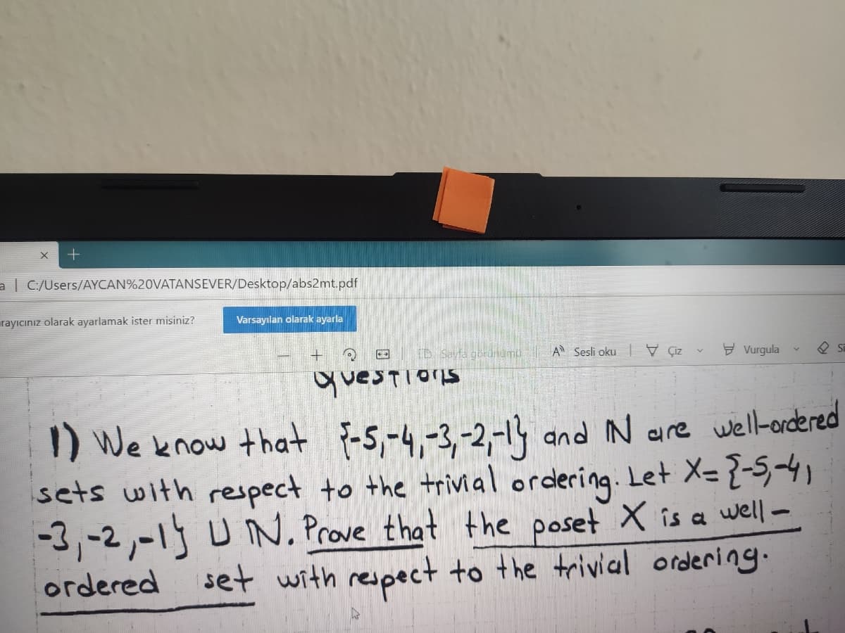 a C/Users/AYCAN%20VATANSEVER/Desktop/abs2mt.pdf
rayıcınız olarak ayarlamak ister misiniz?
Varsayılan olarak ayarla
(D Seyfa goruumu
A Sesli oku |V Çiz
Y Vurgula
Si
questions
1) We know that {-5,-4,-3,-2,-1 and N are wel-ordered
sets with respect to the trivial ordering. Let X=
-3,-2,-1 U N. Prove that the poset X is a well-
set with respect to the trivial ordering.
ordered
