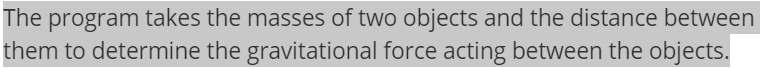 The program takes the masses of two objects and the distance between
them to determine the gravitational force acting between the objects.
