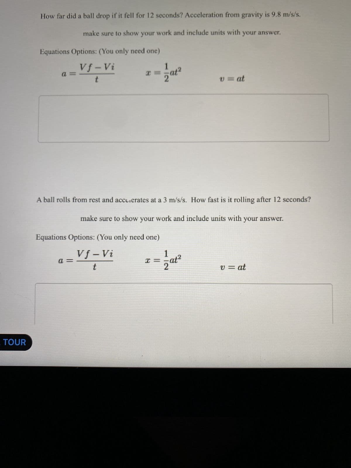 TOUR
How far did a ball drop if it fell for 12 seconds? Acceleration from gravity is 9.8 m/s/s.
make sure to show your work and include units with your answer.
Equations Options: (You only need one)
Vf-Vi
t
a
x
P=
=at²
A ball rolls from rest and accelerates at a 3 m/s/s. How fast is it rolling after 12 seconds?
make sure to show your work and include units with your answer.
Equations Options: (You only need one)
Vf-Vi
t
x=
v = at
at²
v = at