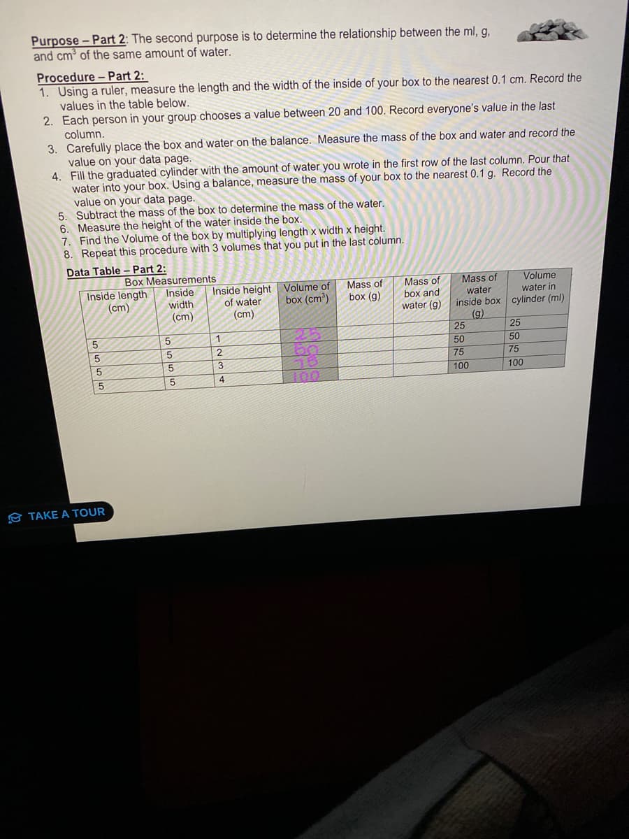 Purpose - Part 2: The second purpose is to determine the relationship between the ml, g,
and cm³ of the same amount of water.
Procedure - Part 2:
1. Using a ruler, measure the length and the width of the inside of your box to the nearest 0.1 cm. Record the
values in the table below.
2. Each person in your group chooses a value between 20 and 100. Record everyone's value in the last
column.
3. Carefully place the box and water on the balance. Measure the mass of the box and water and record the
value on your data page.
4.
Fill the graduated cylinder with the amount of water you wrote in the first row of the last column. Pour that
water into your box. Using a balance, measure the mass of your box to the nearest 0.1 g. Record the
value on your data page.
5.
Subtract the mass of the box to determine the mass of the water.
6. Measure the height of the water inside the box.
7. Find the Volume of the box by multiplying length x width x height.
8. Repeat this procedure with 3 volumes that you put in the last column.
Data Table - Part 2:
Box Measurements
Inside
Inside length
(cm)
width
(cm)
5555
TAKE A TOUR
5
5
5
5
Inside height
of water
(cm)
1
2
3
4
Volume of
box (cm³)
100
Mass of
box (g)
Mass of
box and
water (g)
Volume
water in
inside box cylinder (ml)
(g)
Mass of
water
25
50
75
100
25
50
75
100