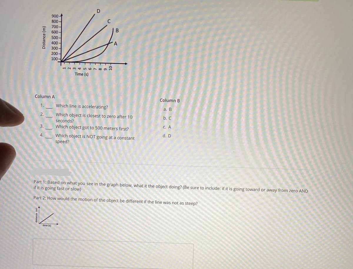 Distance (m)
Column A
1.
2.
3.
900-
800-
700-
600-
500-
400-
300-
200-
100-
4.
1234 SST -
Time (s)
1
time (s)
B
A
Which line is accelerating?
Which object is closest to zero after 10
seconds?
Which object got to 500 meters first?
Which object is NOT going at a constant
speed?
Column B
::
a. B
b. C
c. A
d. D
Part 1: Based on what you see in the graph below, what it the object doing? (Be sure to include: if it is going toward or away from zero AND
if it is going fast or slow)
Part 2: How would the motion of the object be different if the line was not as steep?
