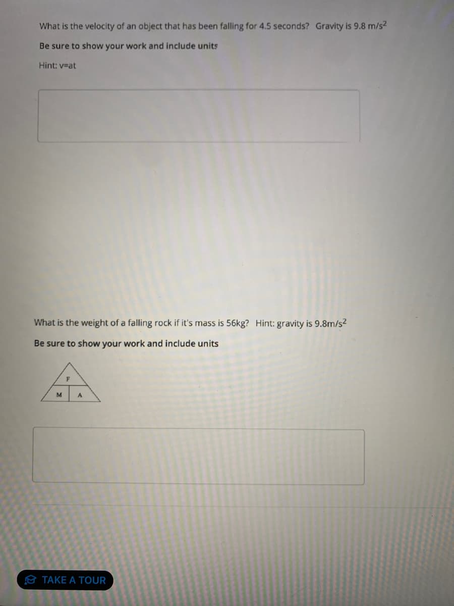 What is the velocity of an object that has been falling for 4.5 seconds? Gravity is 9.8 m/s²
Be sure to show your work and include units
Hint: v=at
What is the weight of a falling rock if it's mass is 56kg? Hint: gravity is 9.8m/s²
Be sure to show your work and include units
A
F
M
A
TAKE A TOUR