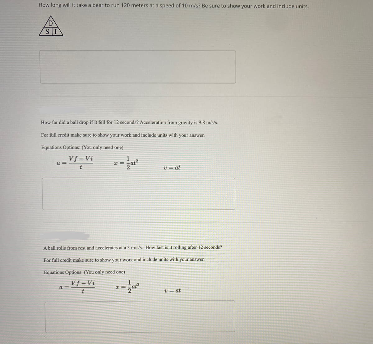 How long will it take a bear to run 120 meters at a speed of 10 m/s? Be sure to show your work and include units.
ST
How far did a ball drop if it fell for 12 seconds? Acceleration from gravity is 9.8 m/s/s.
For full credit make sure to show your work and include units with your answer.
Equations Options: (You only need one)
Vf-Vi
t
a=
x =
a=
1
A ball rolls from rest and accelerates at a 3 m/s/s. How fast is it rolling after 12 seconds?
For full credit make sure to show your work and include units with your answer.
Equations Options: (You only need one)
Vf-Vi
t
T=
v=at
v=at