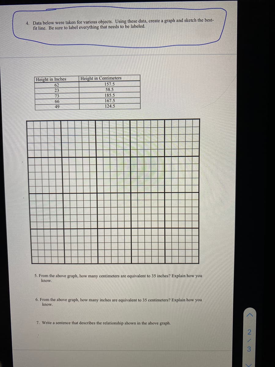 4. Data below were taken for various objects. Using these data, create a graph and sketch the best-
fit line. Be sure to label everything that needs to be labeled.
Height in Inches
62
23
73
66
49
Height in Centimeters
157.5
58.5
185.5
167.5
124.5
5. From the above graph, how many centimeters are equivalent to 35 inches? Explain how you
know.
6. From the above graph, how many inches are equivalent to 35 centimeters? Explain how you
know.
7. Write a sentence that describes the relationship shown in the above graph.
213