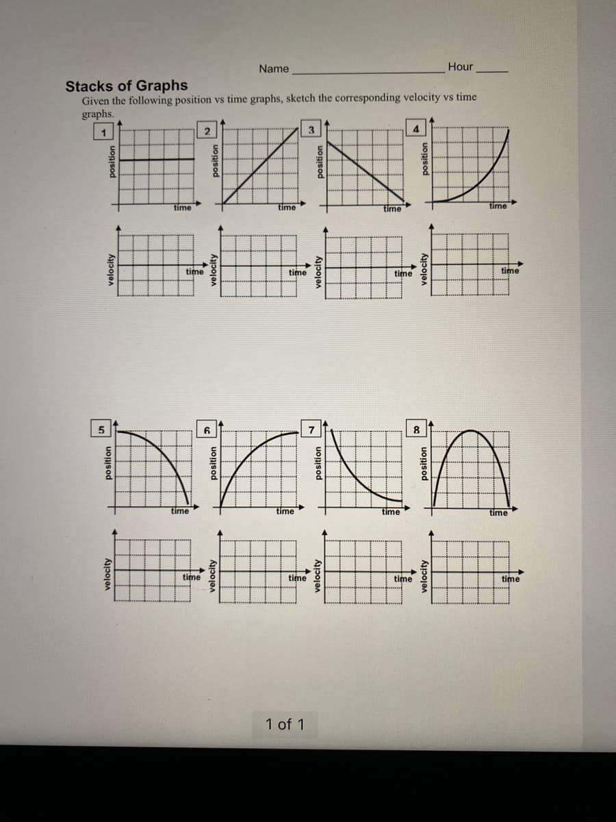 Stacks of Graphs
Given the following position vs time graphs, sketch the corresponding velocity vs time
graphs.
1
2
EUN
time
5
time
Name
time
time
6
time
time o
3
time
1 of 1
time
7
NNA
time
time
time
4
time
Hour
8
time
time
time
time