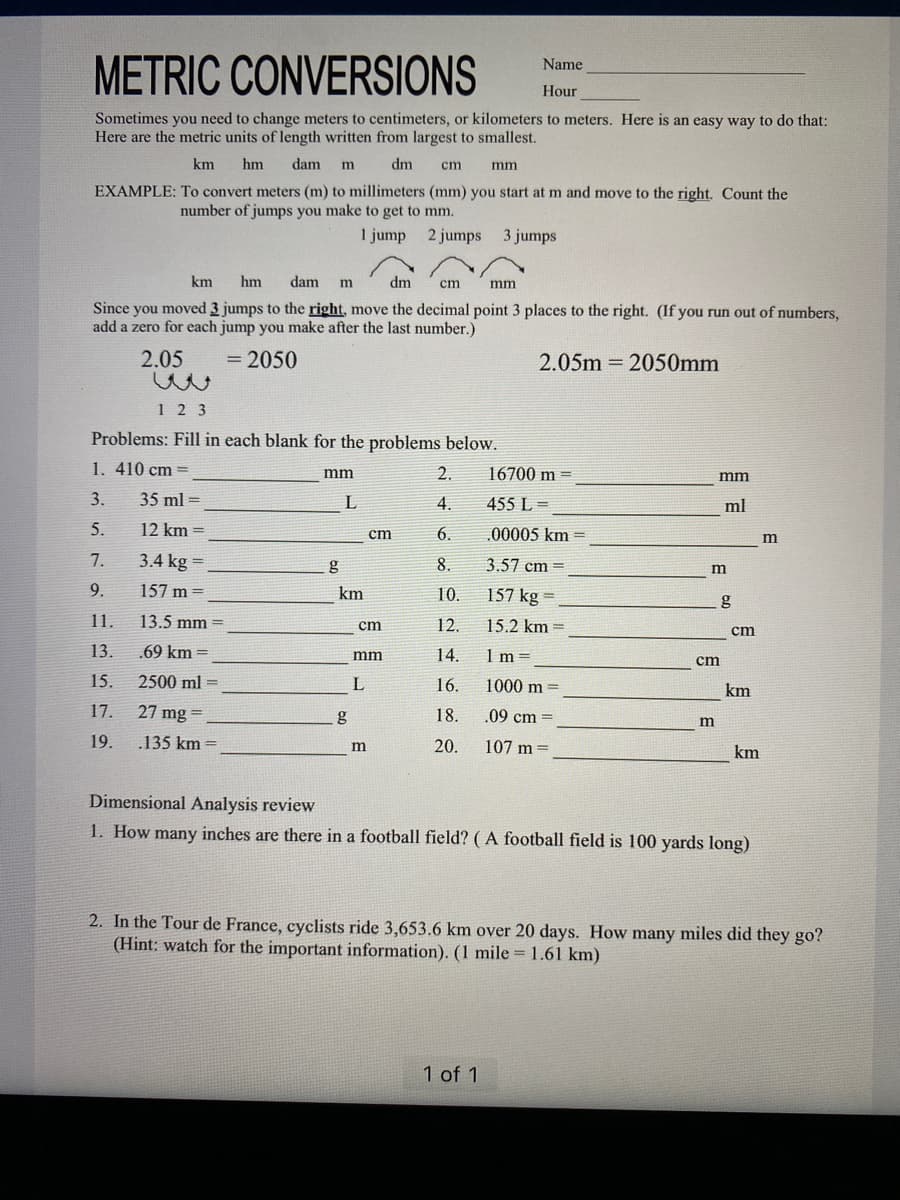 Name
METRIC CONVERSIONS
Hour
Sometimes you need to change meters to centimeters, or kilometers to meters. Here is an easy way to do that:
Here are the metric units of length written from largest to smallest.
km hm dam m dm cm
EXAMPLE: To convert meters (m) to millimeters (mm) you start at m and move to the right. Count the
number of jumps you make to get to mm.
1 jump
2 jumps 3 jumps
km hm dam m
dm
cm
mm
Since you moved 3 jumps to the right, move the decimal point 3 places to the right. (If you run out of numbers,
add a zero for each jump you make after the last number.)
2.05
= 2050
2.05m = 2050mm
123
Problems: Fill in each blank for the problems below.
1. 410 cm =
3.
5.
7.
9.
11.
13.
15.
17.
19.
35 ml =
12 km =
3.4 kg =
157m=
13.5 mm =
.69 km =
2500 ml =
27 mg=
.135 km =
mm
g
L
km
g
cm
cm
mm
L
m
mm
2.
4.
6.
8.
10.
12.
14.
16.
18.
20.
16700 m
455 L=
.00005 km =
3.57 cm =
157 kg =
15.2 km =
1m=
1000 m
.09 cm
107 m =
1 of 1
mm
ml
m
m
g
cm
cm
km
km
Dimensional Analysis review
1. How many inches are there in a football field? (A football field is 100 yards long)
m
2. In the Tour de France, cyclists ride 3,653.6 km over 20 days. How many miles did they go?
(Hint: watch for the important information). (1 mile = 1.61 km)