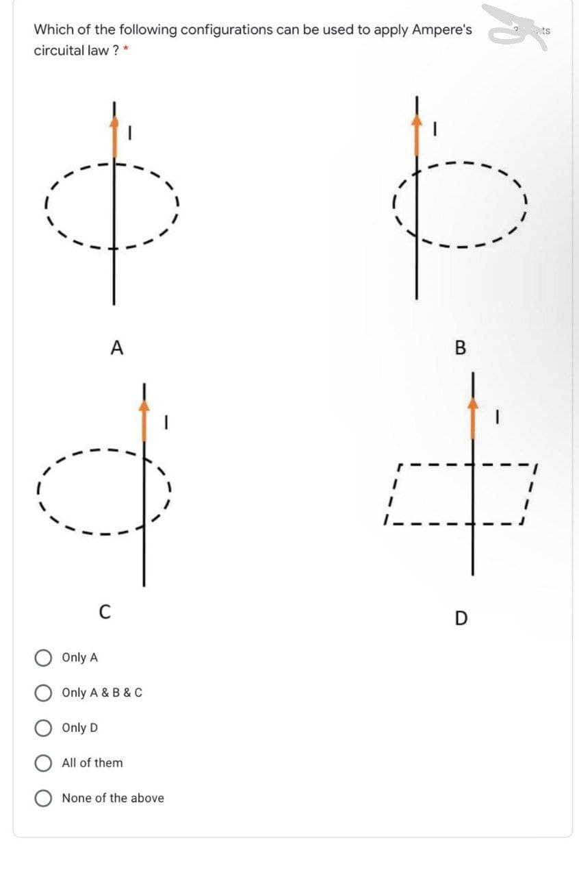 Which of the following configurations can be used to apply Ampere's
ts
circuital law ? *
A
D
Only A
Only A & B & C
Only D
All of them
None of the above
