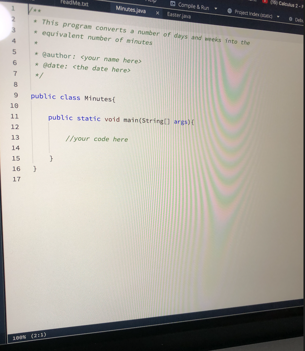 12
3
4
5
6
7
8
9
10
11
12
13
14
15
16
17
**
readme.txt
* @author: <your name here>
* @date: <the date here>
*/
public class Minutes {
}
Minutes.java
100% (2:1)
X
* This program converts a number of days and weeks into the
* equivalent number of minutes
*
Compile & Run
//your code here
Easter.java
public static void main(String[] args) {
▼
(15) Calculus 2-F
Project Index (static)
Y
Debu