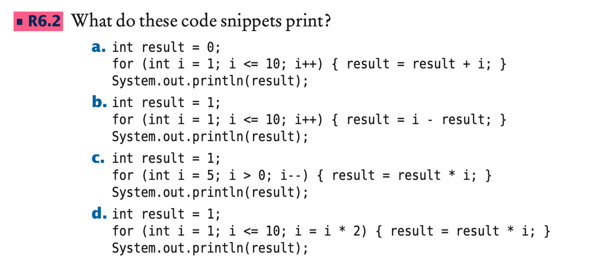 R6.2 What do these code snippets print?
a. int result = 0;
for (int i = 1; i <10; i++) { result
System.out.println(result);
b. int result
for (int i
c. int result = 1;
for (int i 5; i > 0; i--) { result
System.out.println(result);
1;
1; i <= 10; i++) { result = i - result; }
System.out.println(result);
d. int result
for (int i
=
=
result + i; }
result * i; }
1;
1; i <= 10; i = i * 2) { result = result * i; }
System.out.println(result);