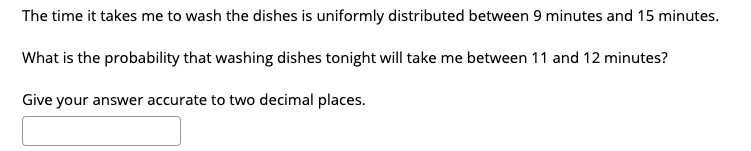 The time it takes me to wash the dishes is uniformly distributed between 9 minutes and 15 minutes.
What is the probability that washing dishes tonight will take me between 11 and 12 minutes?
Give your answer accurate to two decimal places.
