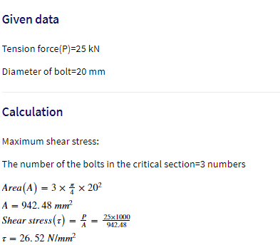 Given data
Tension force(P)=25 kN
Diameter of bolt=20 mm
Calculation
Maximum shear stress:
The number of the bolts in the critical section=3 numbers
Area(A) = 3 x x 202
A = 942. 48 mm
Shear stress(t) =
25x1000
942.48
%3D
A
T= 26. 52 NImm
