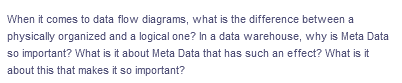 When it comes to data flow diagrams, what is the difference between a
physically organized and a logical one? In a data warehouse, why is Meta Data
so important? What is it about Meta Data that has such an effect? What is it
about this that makes it so important?