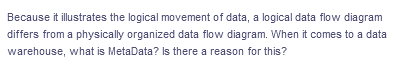 Because it illustrates the logical movement of data, a logical data flow diagram
differs from a physically organized data flow diagram. When it comes to a data
warehouse, what is MetaData? Is there a reason for this?