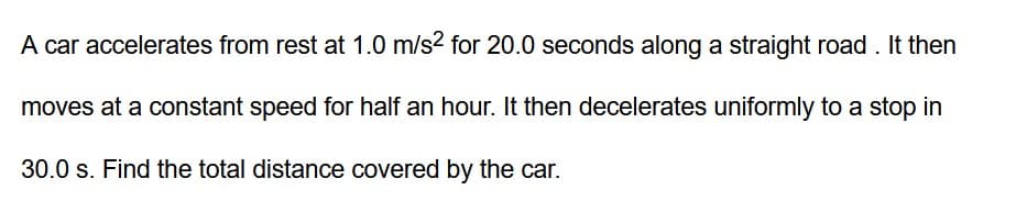 A car accelerates from rest at 1.0 m/s² for 20.0 seconds along a straight road. It then
moves at a constant speed for half an hour. It then decelerates uniformly to a stop in
30.0 s. Find the total distance covered by the car.