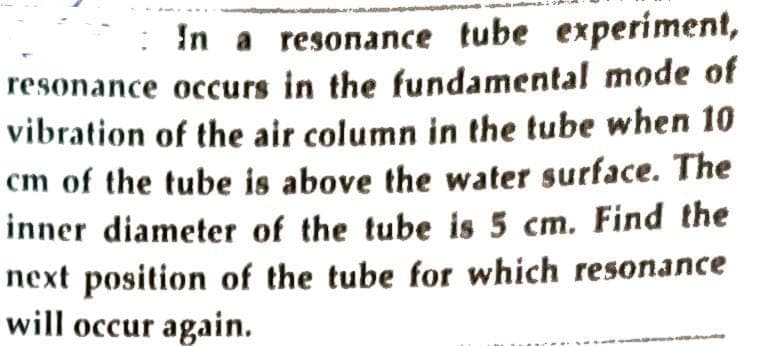 In a resonance tube experiment,
resonance occurs in the fundamental mode of
vibration of the air column in the tube when 10
cm of the tube is above the water surface. The
inner diameter of the tube is 5 cm. Find the
next position of the tube for which resonance
will occur again.