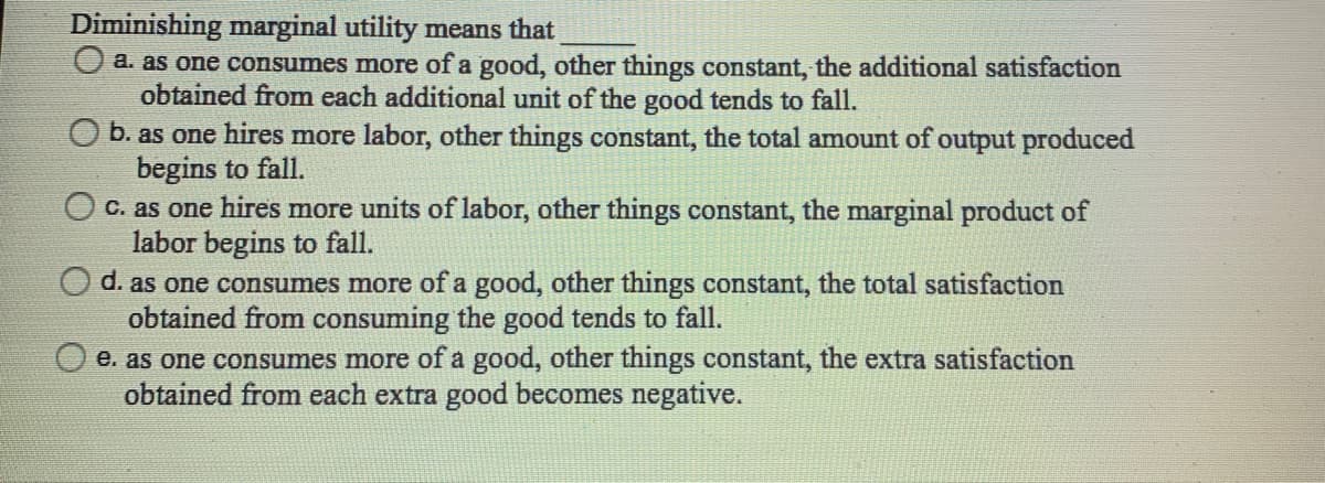 Diminishing marginal utility means that
O a. as one consumes more of a good, other things constant, the additional satisfaction
obtained from each additional unit of the good tends to fall.
O b. as one hires more labor, other things constant, the total amount of output produced
begins to fall.
O C. as one hires more units of labor, other things constant, the marginal product of
labor begins to fall.
O d. as one consumes more of a good, other things constant, the total satisfaction
obtained from consuming the good tends to fall.
e. as one consumes more of a good, other things constant, the extra satisfaction
obtained from each extra good becomes negative.
