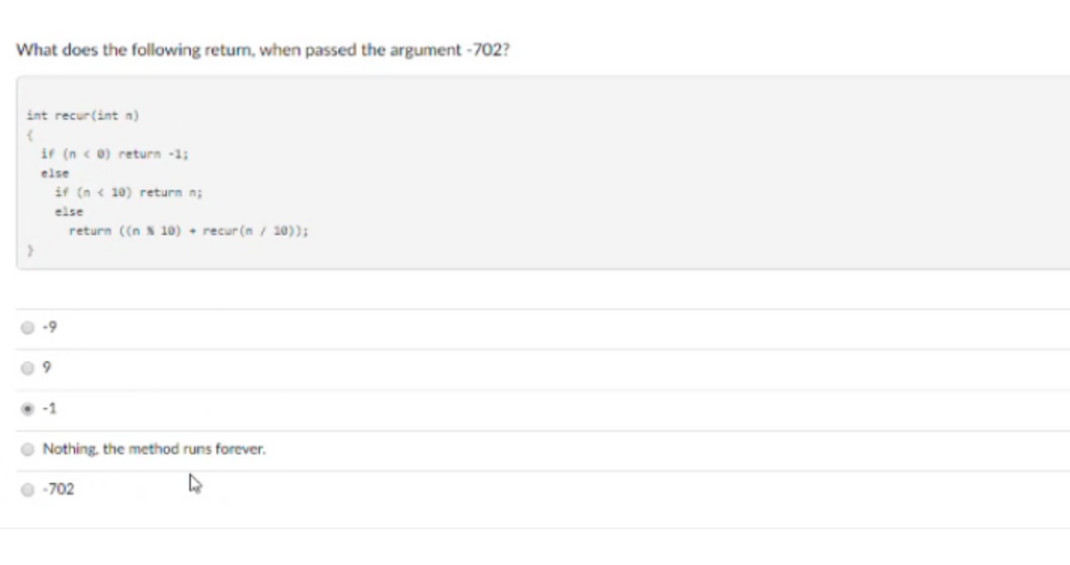 What does the following return, when passed the argument -702?
int recur(int n)
if (n < 0) return -1;
else
if (n < 10) return n;
else
return ((n N 10) + recur(n/ 10)):
Nothing, the method runs forever.
O -702
