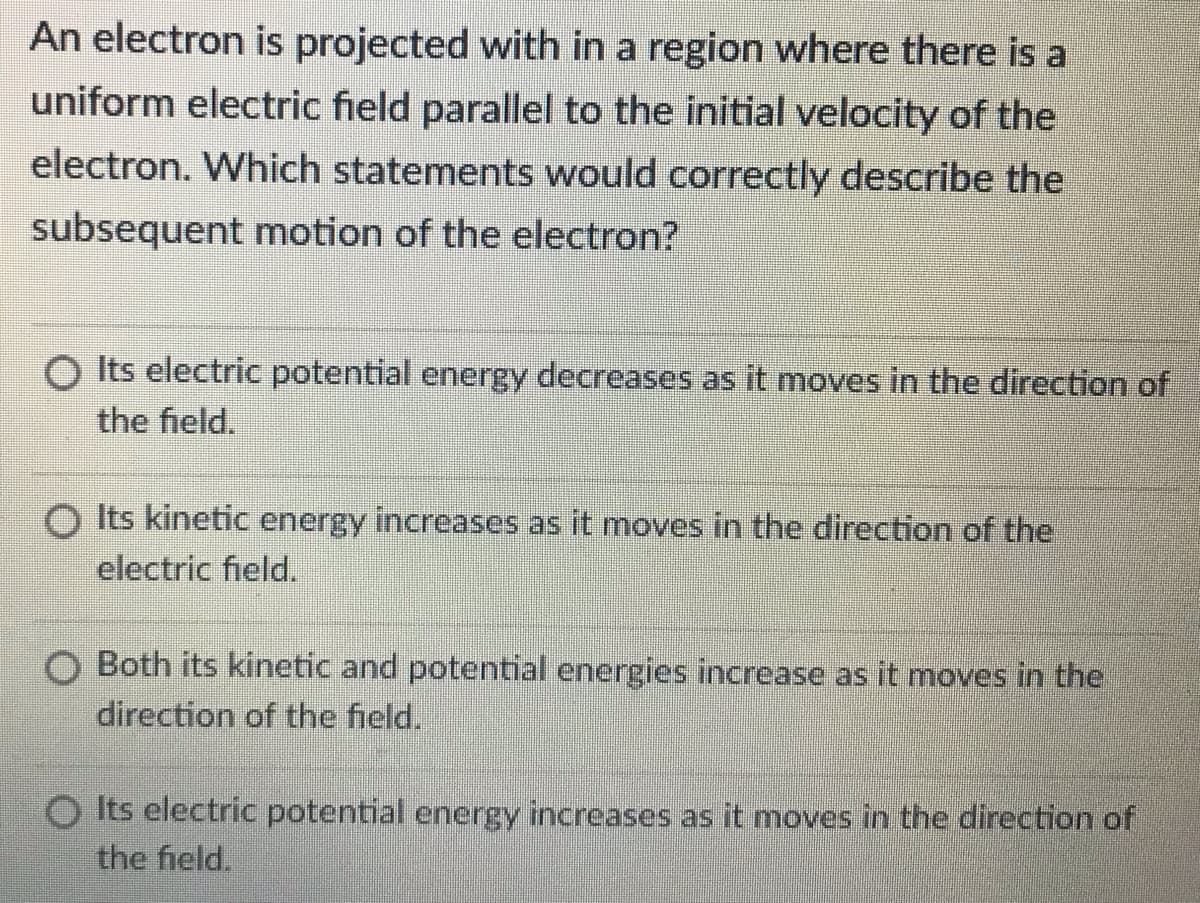 An electron is projected with in a region where there is a
uniform electric field parallel to the initial velocity of the
electron. Which statements would correctly describe the
subsequent motion of the electron?
O Its electric potential energy decreases as it moves in the direction of
the field.
O Its kinetic energy increases as it moves in the direction of the
electric field.
Both its kinetic and potential energies increase as it moves in the
direction of the field.
Its electric potential energy increases as it moves in the direction of
the field,
