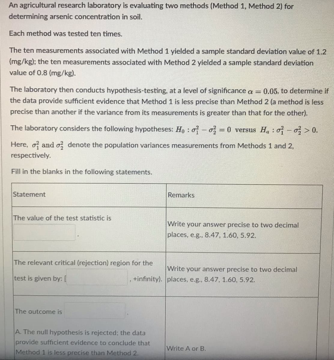 An agricultural research laboratory is evaluating two methods (Method 1, Method 2) for
determining arsenic concentration in soil.
Each method was tested ten times.
The ten measurements associated with Method 1 yielded a sample standard deviation value of 1.2
(mg/kg); the ten measurements associated with Method 2 yielded a sample standard deviation
value of 0.8 (mg/kg).
The laboratory then conducts hypothesis-testing, at a level of significance a = 0.05, to determine if
the data provide sufficient evidence that Method 1 is less precise than Method 2 (a method is less
precise than another if the variance from its measurements is greater than that for the other).
The laboratory considers the following hypotheses: Ho: o-o 0 versus H. : o >0.
Here, o and o, denote the population variances measurements from Methods 1 and 2,
respectively.
Fill in the blanks in the following statements.
Statement
Remarks
The value of the test statistic is
Write your answer precise to two decimal
places, e.g., 8.47, 1.60, 5.92.
The relevant critical (rejection) region for the
Write your answer precise to two decimal
test is given by: [
+infinity). places, e.g., 8.47, 1.60, 5.92.
The outcome is
A. The null hypothesis is rejected; the data
provide sufficient evidence to conclude that
Write A or B.
Method 1 is less precise than Method 2.
