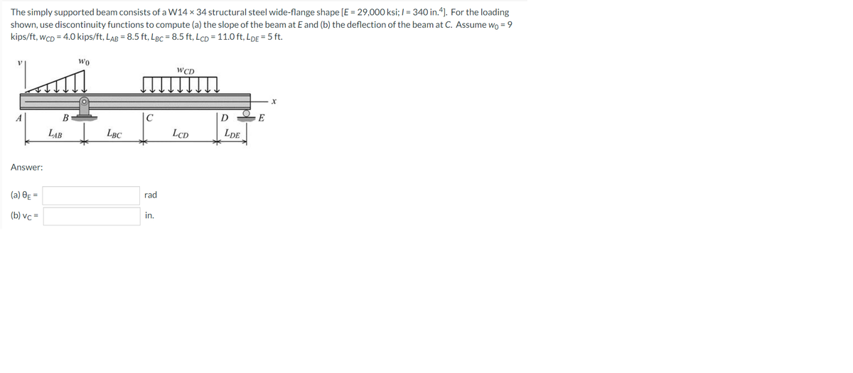 The simply supported beam consists of a W14 x 34 structural steel wide-flange shape [E = 29,000 ksi; I = 340 in.4]. For the loading
shown, use discontinuity functions to compute (a) the slope of the beam at E and (b) the deflection of the beam at C. Assume wo = 9
kips/ft, WCD= 4.0 kips/ft, LAB = 8.5 ft, LBc = 8.5 ft, LcD = 11.0 ft, LDE = 5 ft.
Wo
WCD
X
LCD
Answer:
(a) 8E =
(b) vc=
B
LAB
LBC
C
rad
in.
D
LDE
E