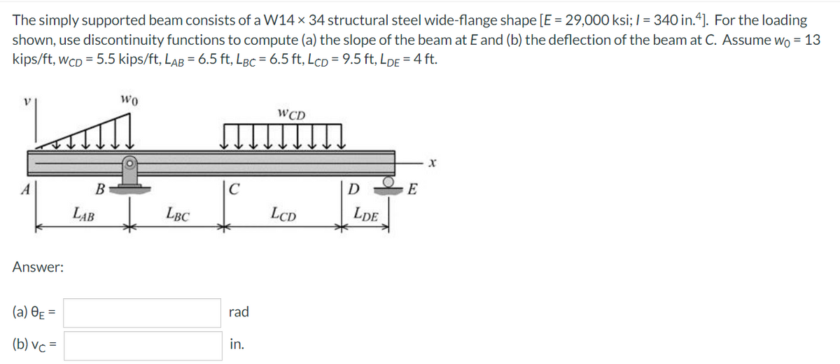 The simply supported beam consists of a W14 x 34 structural steel wide-flange shape [E = 29,000 ksi; I = 340 in.“]. For the loading
shown, use discontinuity functions to compute (a) the slope of the beam at E and (b) the deflection of the beam at C. Assume w = 13
kips/ft, wCD = 5.5 kips/ft, LAB = 6.5 ft, Løc = 6.5 ft, LcD = 9.5 ft, LDE = 4 ft.
%3D
wo
WCD
В
D
E
LAB
LBC
LCD
LDE
Answer:
(a) OẸ =
rad
(b) vc=
in.
