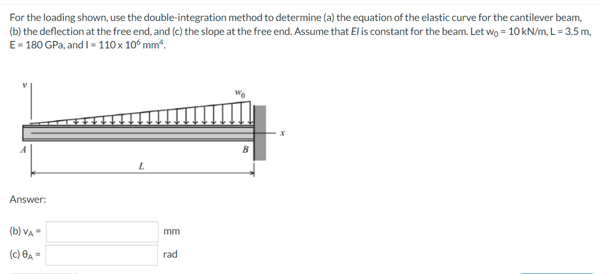 For the loading shown, use the double-integration method to determine (a) the equation of the elastic curve for the cantilever beam,
(b) the deflection at the free end, and (c) the slope at the free end. Assume that El is constant for the beam. Let wo = 10 kN/m, L = 3.5 m,
E = 180 GPa, and I = 110 x 106 mm4.
Wo
A
B
L
Answer:
(b) VA =
mm
(c) Өд —D
rad
