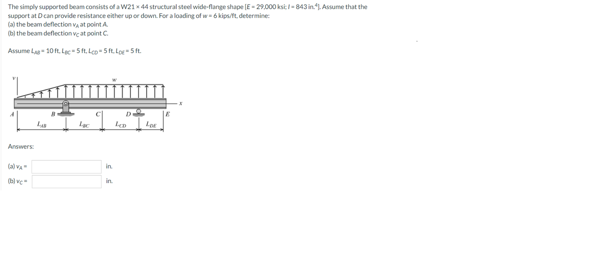 The simply supported beam consists of a W21 x 44 structural steel wide-flange shape [E = 29,000 ksi; /= 843 in.4]. Assume that the
support at D can provide resistance either up or down. For a loading of w = 6 kips/ft, determine:
(a) the beam deflection VA at point A.
(b) the beam deflection vc at point C.
Assume LAB = 10 ft, LBc = 5 ft, LcD=5 ft,LDE = 5 ft.
W
X
A
B
Answers:
(a) VA =
(b) vc=
LAB
LBC
C
in.
in.
D
LCD
LDE
E