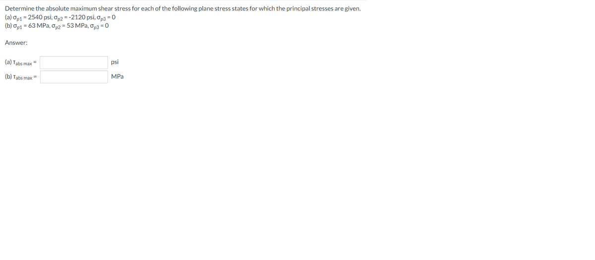 Determine the absolute maximum shear stress for each of the following plane stress states for which the principal stresses are given.
(a) Op1 = 2540 psi, Op2 = -2120 psi, Op3 = 0
(b) Op1 = 63 MPa, Op2 = 53 MPa, Op3 = 0
Answer:
(a) Tabs max
psi
(b) Tabs max
MPa
=