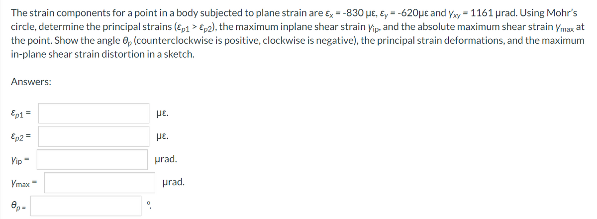 The strain components for a point in a body subjected to plane strain are ɛx = -830 µɛ, ɛy = -620µɛ and yxy = 1161 µrad. Using Mohr's
circle, determine the principal strains (ɛp1 > Ep2), the maximum inplane shear strain yip, and the absolute maximum shear strain ymax at
the point. Show the angle 0, (counterclockwise is positive, clockwise is negative), the principal strain deformations, and the maximum
in-plane shear strain distortion in a sketch.
Answers:
Ep1
%3D
HE.
Ep2 =
με.
Yip =
prad.
Ymax =
prad.
p =
