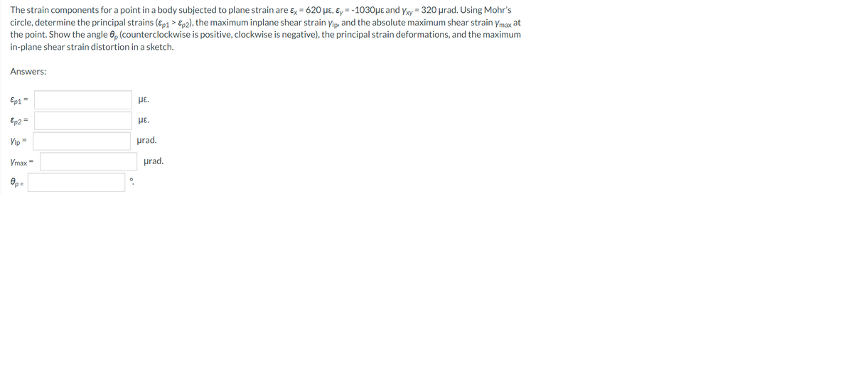 The strain components for a point in a body subjected to plane strain are &x = 620 με, &y=-1030μe and Yxy = 320 μrad. Using Mohr's
circle, determine the principal strains (Ɛp1 > Ɛp2), the maximum inplane shear strain Yip, and the absolute maximum shear strain Ymax at
the point. Show the angle 8p (counterclockwise is positive, clockwise is negative), the principal strain deformations, and the maximum
in-plane shear strain distortion in a sketch.
Answers:
Ep1 =
με.
Ep2 =
με.
Yip =
urad.
Ymax =
Op=
0
urad.