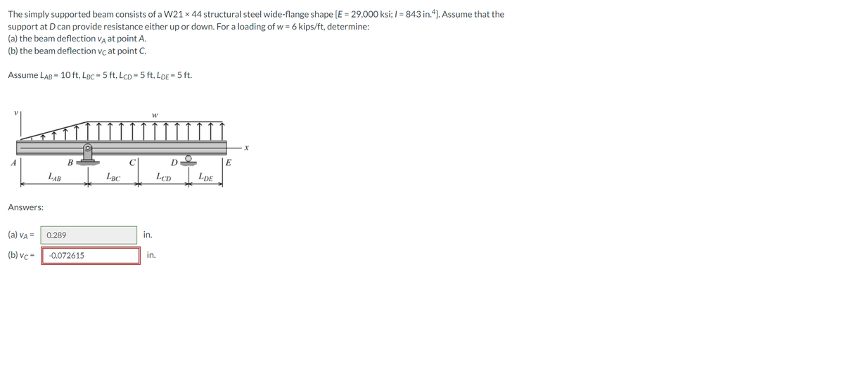 The simply supported beam consists of a W21 × 44 structural steel wide-flange shape [E = 29,000 ksi; / = 843 in.4]. Assume that the
support at D can provide resistance either up or down. For a loading of w = 6 kips/ft, determine:
(a) the beam deflection va at point A.
(b) the beam deflection vc at point C.
Assume LAB = 10 ft, LBc = 5 ft, LcD = 5 ft, LDE =5 ft.
D
E
A
B
LAB
LBC
LCD
LDE
Answers:
in.
(a) VA =
0.289
in.
(b) vc =
-0.072615
