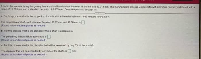 A particular manufacturing design requires a shaft with a diameter between 18.92 mm and 19.013 mm. The manufacturing process yields shafts with diameters nomaly distributed, with a
mean of 19.005 mm and a standard deviation of 0.005 mm. Complete parts (a) through (c)
a. For this process what is the proportion of shafts with a diameter between 18.92 mm and 19.00 mm?
The proportion of shafts with diametor between 18.92 mm and 19.00 mm is
(Round to four decimal places as needed.)
b. For this process what is the probability that a shaft is acceptable?
The probabity that a shaft is acceptable is
(Round to four decimal places as needed.)
c. For this process what is the diameter that will be exceeded by only 5% of the shafts?
The diameter that will be exceeded by only 5% of the shafts ismm.
(Round to four decimal places as needed.)
