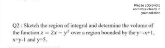 Please abbreviate
and write clearly in
your solution
Q2 : Sketch the region of integral and determine the volume of
the function z 2x- y? over a region bounded by the y--x+1,
x=y-I and y-5.
