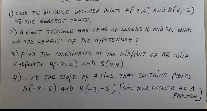 1) FND THE DISTANCE BETWEEN poiNTS A(-2,6) AND B(6,-2)
To THE NEAREST TENTH,
2) A RIGHT TRIANGLE HAS LEGS OF LENGHS 16 AND 30, WHAT
IS THE LENGTH OF THE HYPOTENUSE 2
3) FIND THE COORDINATES OF THE MIDPOINT OF AB WITH
ENDPOINTS A(-8,2) AND BCO,4).
4) FIND THE SLOPE OF A LINE THAT CONTAINS poiNts
A(-8,-6) AND B (-3,-5) GiVE YouR ANSWER AS A
FRACTION
