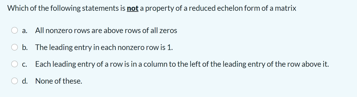 Which of the following statements is not a property of a reduced echelon form of a matrix
а.
All nonzero rows are above rows of all zeros
b. The leading entry in each nonzero row is 1.
С.
Each leading entry of a row is in a column to the left of the leading entry of the row above it.
d. None of these.
