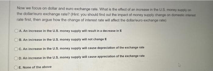 Now we focus on dollar and euro exchange rate. What is the effect of an increase in the U.S. money supply on
the dollar/euro exchange rate? (Hint: you should find out the impact of money supply change on domestic interest
rate first, then argue how the change of interest rate will affect the dollar/euro exchange rate)
A. An increase in the U.S. money supply will result in a decrease in E
B. An increase in the U.S. money supply will not change E
C. An increase in the U.S. money supply will cause depreciation of the exchange rate
D.
An increase in the U.S. money supply will cause appreciation of the exchange rate
OE. None of the above