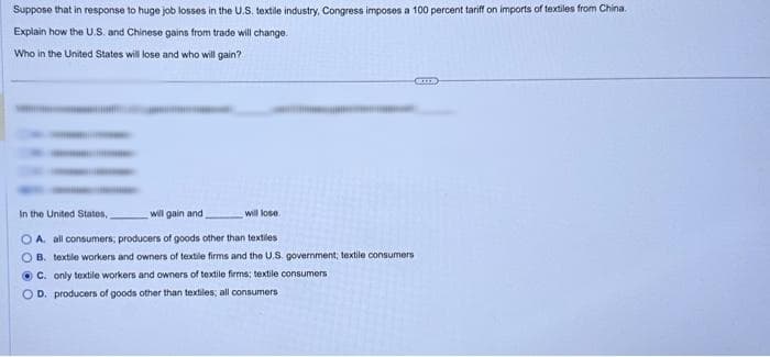 Suppose that in response to huge job losses in the U.S. textile industry, Congress imposes a 100 percent tariff on imports of textiles from China.
Explain how the U.S. and Chinese gains from trade will change.
Who in the United States will lose and who will gain?
will lose
GELED
In the United States,
will gain and
OA. all consumers; producers of goods other than textiles
B. textile workers and owners of textile firms and the U.S. government; textile consumers
C. only textile workers and owners of textile firms; textile consumers
OD. producers of goods other than textiles; all consumers