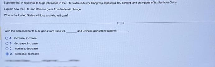 Suppose that in response to huge job losses in the U.S. textile industry, Congress imposes a 100 percent tariff on imports of textiles from China.
Explain how the U.S. and Chinese gains from trade will change.
Who in the United States will lose and who will gain?
With the increased tariff, U.S. gains from trade will
A increase; increase
B. decrease; increase
C. increase; decrease
D. decrease; decrease
GELED
and Chinese gains from trade will