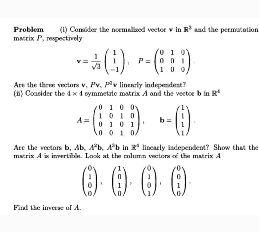 Problem
(i) Consider the normalized vector v in R3 and the permutation
matrix P, respectively
1
V =
V3
0 1 0'
P = |0 0 1
1 0 0
Are the three vectors v, Pv, P?v linearly independent?
(ii) Consider the 4 x 4 symmetric matrix A and the vector b in R
/0 1 0 0\
1 0 1 0
0 1 0 1
10 0 1 0/
A =
b =
Are the vectors b, Ab, A²b, A³b in R* linearly independent? Show that the
matrix A is invertible. Look at the column vectors of the matrix A
0000
1
1
Find the inverse of A.
