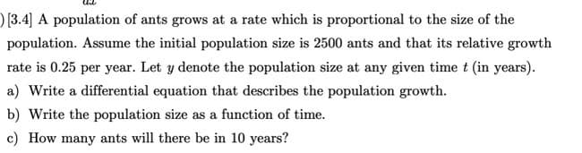 ) [3.4] A population of ants grows at a rate which is proportional to the size of the
population. Assume the initial population size is 2500 ants and that its relative growth
rate is 0.25 per year. Let y denote the population size at any given time t (in years).
a) Write a differential equation that describes the population growth.
b) Write the population size as a function of time.
c) How many ants will there be in 10 years?
