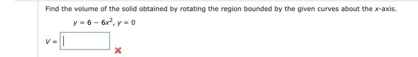 Find the volume of the solid obtained by rotating the region bounded by the given curves about the x-axis.
y = 6 - 6x2, y = o
V =||
