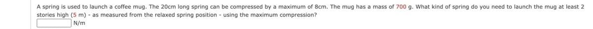 A spring is used to launch a coffee mug. The 20cm long spring can be compressed by a maximum of 8cm. The mug has a mass of 700 g. What kind of spring do you need to launch the mug at least 2
stories high (5 m) - as measured from the relaxed spring position - using the maximum compression?
N/m
